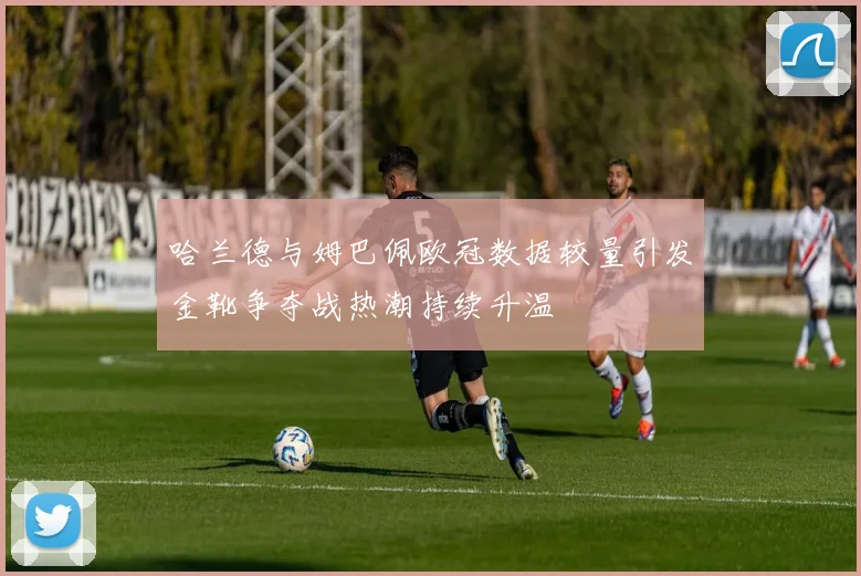 哈兰德与姆巴佩欧冠数据较量引发金靴争夺战热潮持续升温