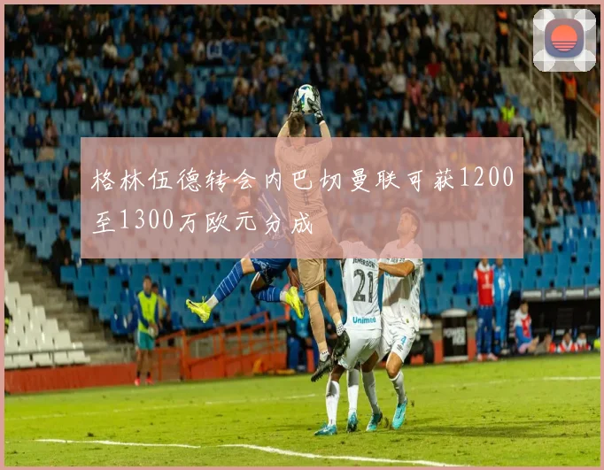 格林伍德转会内巴切曼联可获1200至1300万欧元分成