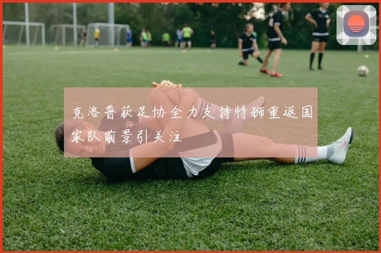 克洛普获足协全力支持特狮重返国家队前景引关注