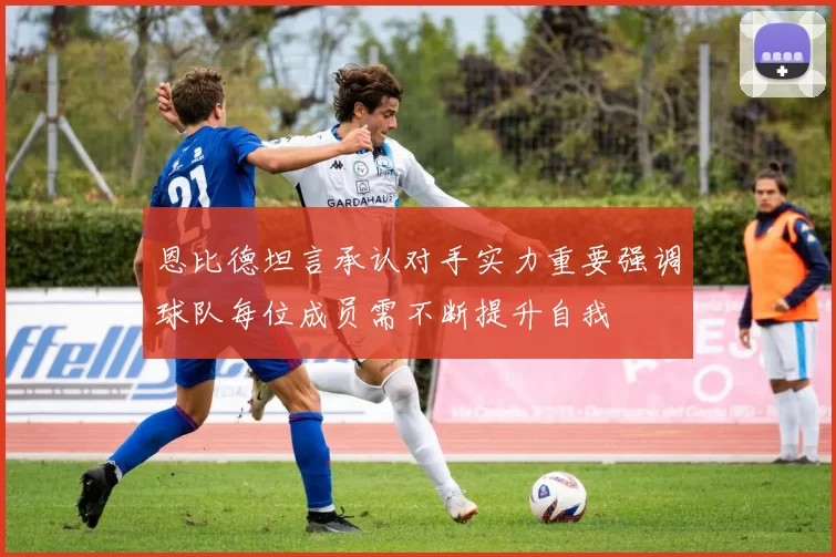 恩比德坦言承认对手实力重要强调球队每位成员需不断提升自我