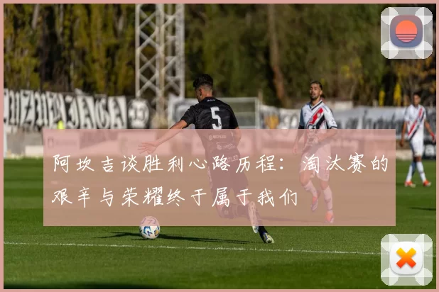阿坎吉谈胜利心路历程：淘汰赛的艰辛与荣耀终于属于我们