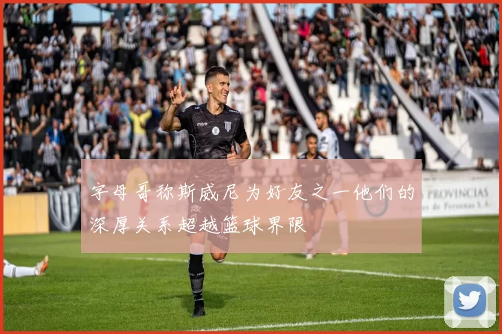 字母哥称斯威尼为好友之一他们的深厚关系超越篮球界限