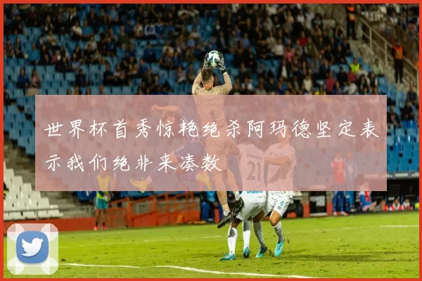 世界杯首秀惊艳绝杀阿玛德坚定表示我们绝非来凑数