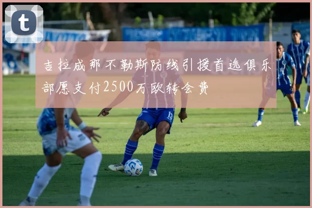 吉拉成那不勒斯防线引援首选俱乐部愿支付2500万欧转会费