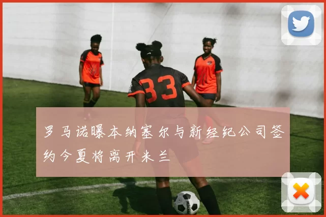 罗马诺曝本纳塞尔与新经纪公司签约今夏将离开米兰