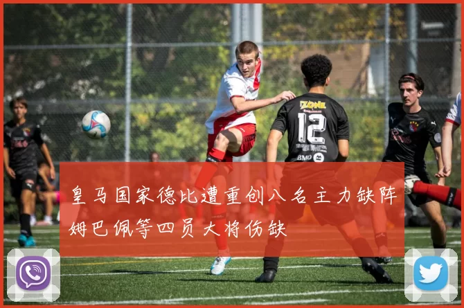 皇马国家德比遭重创八名主力缺阵姆巴佩等四员大将伤缺