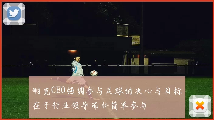 耐克CEO强调参与足球的决心与目标在于行业领导而非简单参与