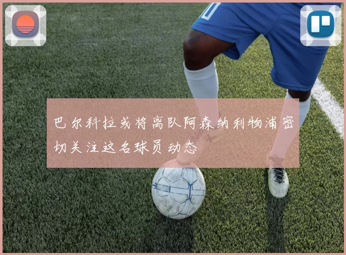 巴尔科拉或将离队阿森纳利物浦密切关注这名球员动态