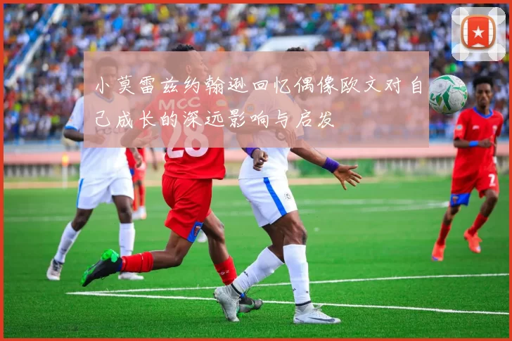 小莫雷兹约翰逊回忆偶像欧文对自己成长的深远影响与启发