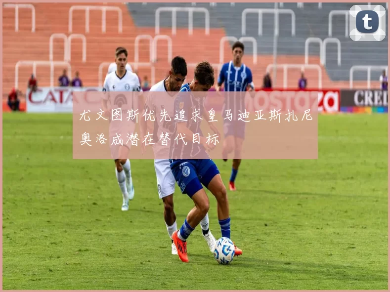 尤文图斯优先追求皇马迪亚斯扎尼奥洛成潜在替代目标