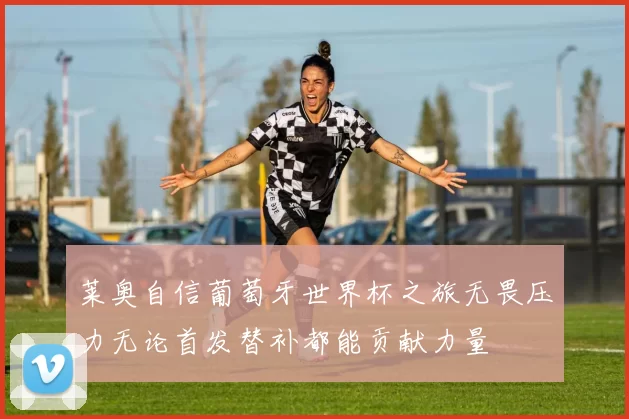 莱奥自信葡萄牙世界杯之旅无畏压力无论首发替补都能贡献力量