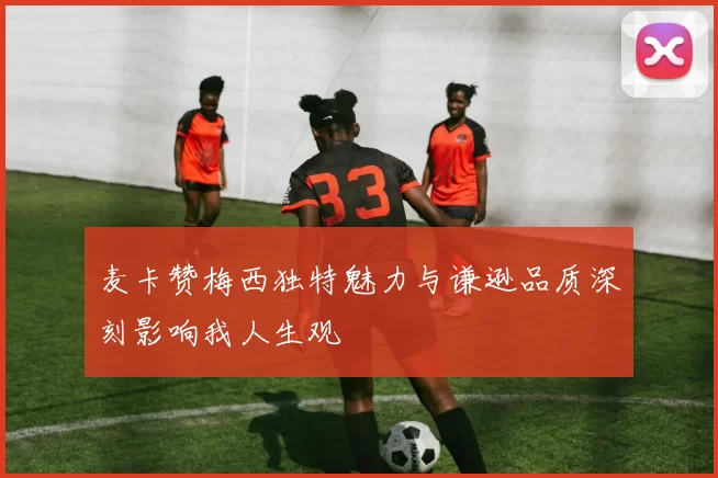 麦卡赞梅西独特魅力与谦逊品质深刻影响我人生观