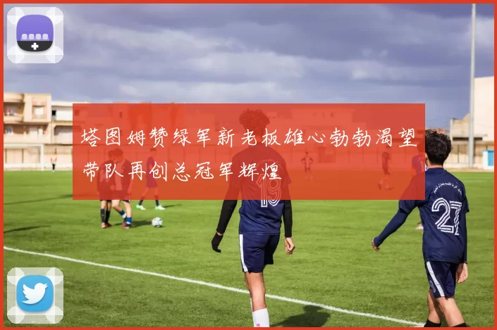 塔图姆赞绿军新老板雄心勃勃渴望带队再创总冠军辉煌