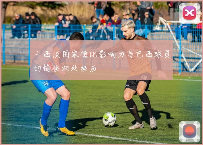 卡西谈国家德比影响力与巴西球员的愉快相处经历