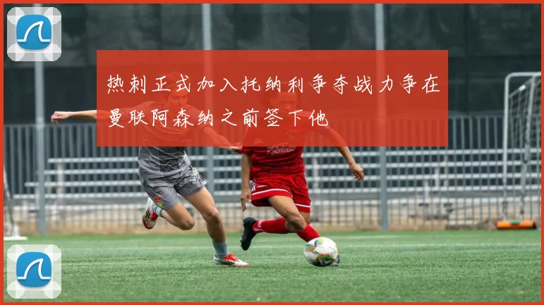 热刺正式加入托纳利争夺战力争在曼联阿森纳之前签下他
