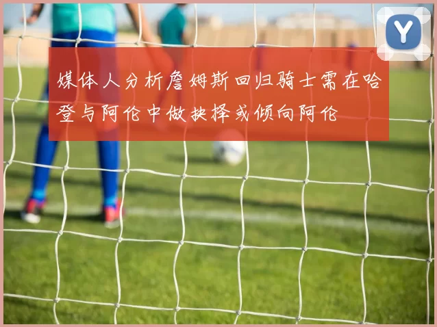 媒体人分析詹姆斯回归骑士需在哈登与阿伦中做抉择或倾向阿伦