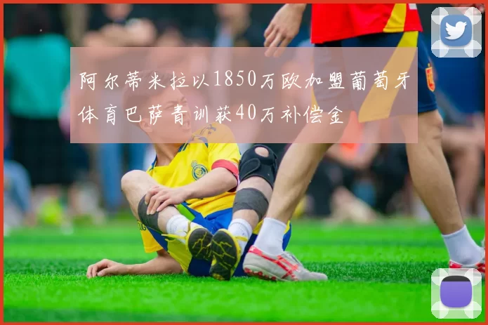 阿尔蒂米拉以1850万欧加盟葡萄牙体育巴萨青训获40万补偿金