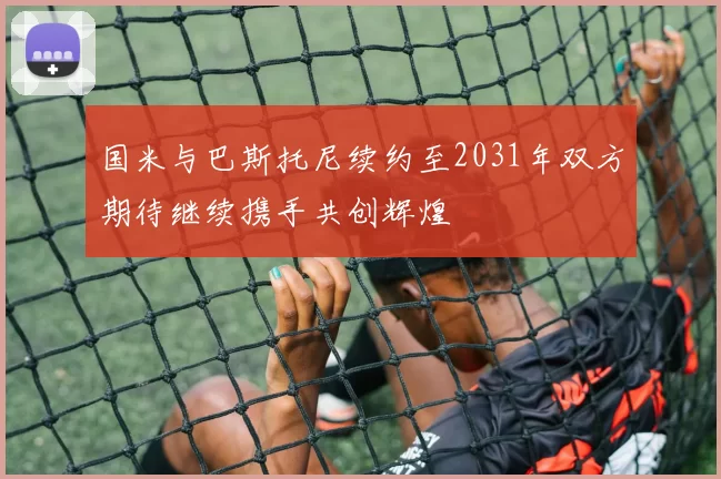 国米与巴斯托尼续约至2031年双方期待继续携手共创辉煌