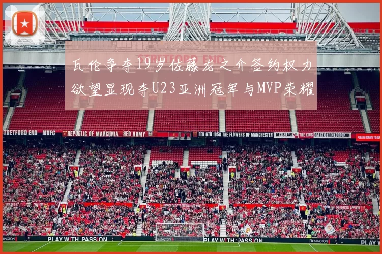 瓦伦争夺19岁佐藤龙之介签约权力欲望显现夺U23亚洲冠军与MVP荣耀
