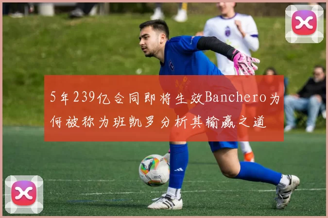 5年239亿合同即将生效Banchero为何被称为班凯罗分析其输赢之道
