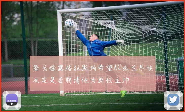 隆戈透露格拉斯纳希望AC米兰尽快决定是否聘请他为新任主帅