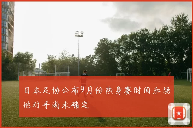 日本足协公布9月份热身赛时间和场地对手尚未确定
