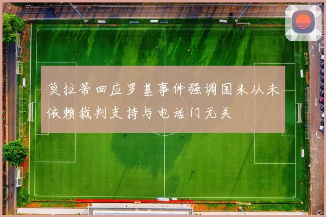莫拉蒂回应罗基事件强调国米从未依赖裁判支持与电话门无关