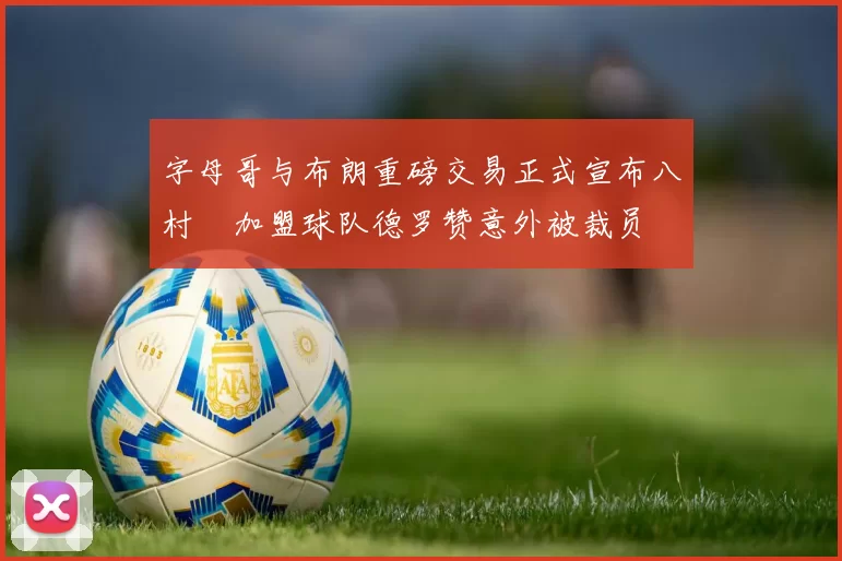 字母哥与布朗重磅交易正式宣布八村塁加盟球队德罗赞意外被裁员
