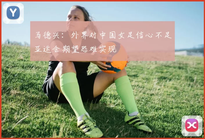 马德兴：外界对中国女足信心不足亚运会期望恐难实现
