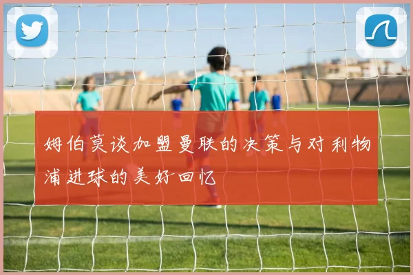 姆伯莫谈加盟曼联的决策与对利物浦进球的美好回忆
