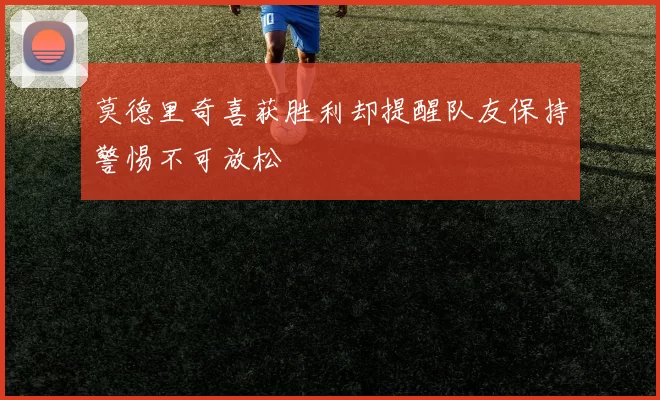 莫德里奇喜获胜利却提醒队友保持警惕不可放松