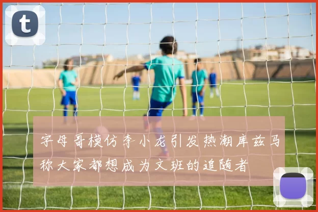 字母哥模仿李小龙引发热潮库兹马称大家都想成为文班的追随者