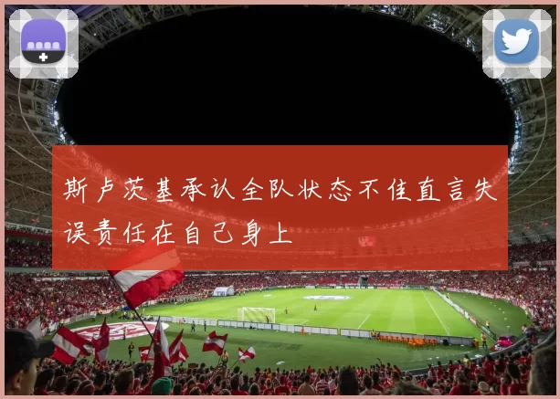 斯卢茨基承认全队状态不佳直言失误责任在自己身上