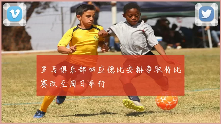 罗马俱乐部回应德比安排争取将比赛改至周日举行