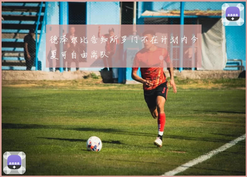 德泽尔比告知所罗门不在计划内今夏可自由离队