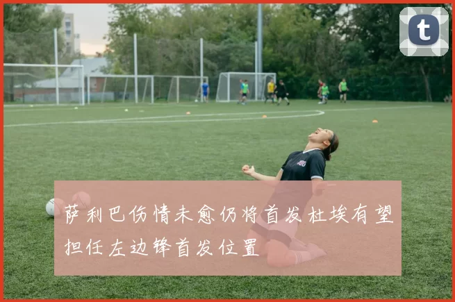 萨利巴伤情未愈仍将首发杜埃有望担任左边锋首发位置