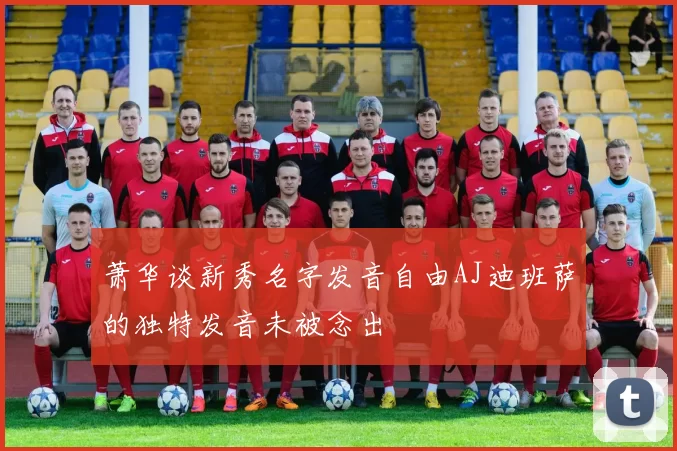 萧华谈新秀名字发音自由AJ迪班萨的独特发音未被念出